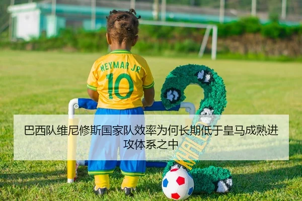 巴西队维尼修斯国家队效率为何长期低于皇马成熟进攻体系之中（okooo）