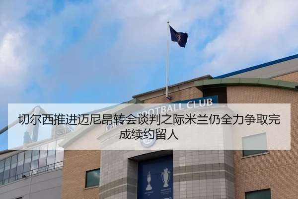 切尔西推进迈尼昂转会谈判之际米兰仍全力争取完成续约留人（okooo）